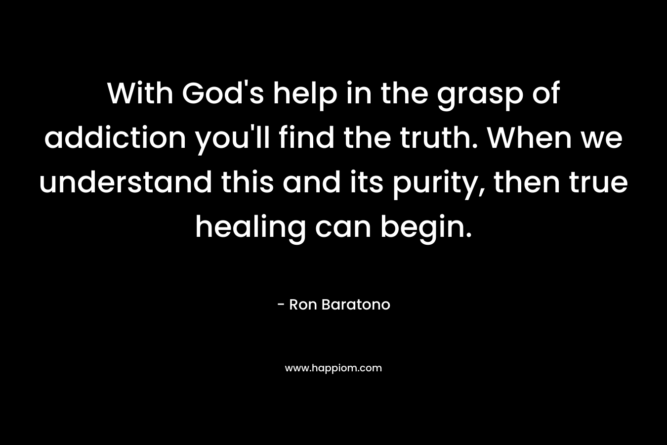 With God’s help in the grasp of addiction you’ll find the truth. When we understand this and its purity, then true healing can begin. – Ron Baratono