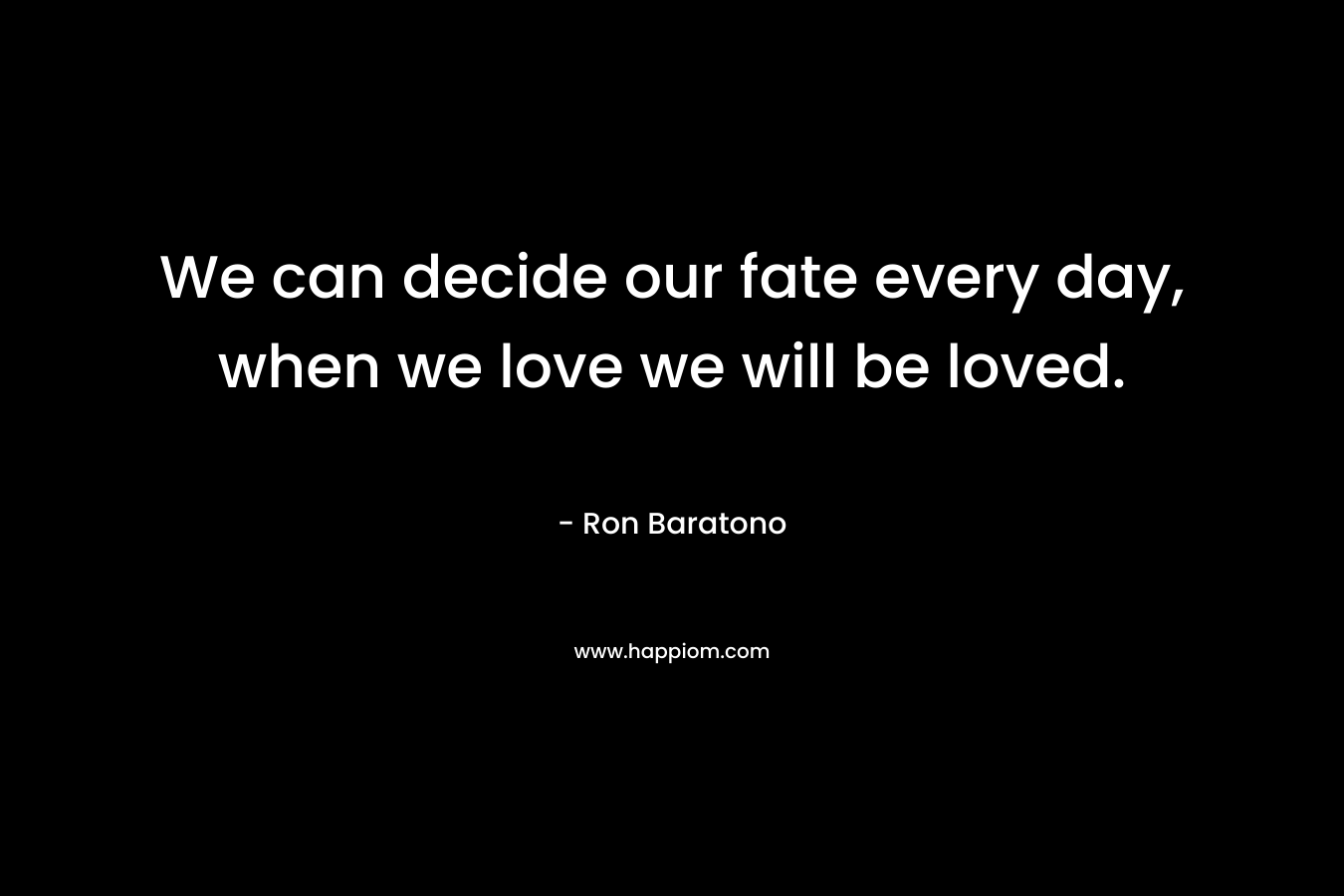We can decide our fate every day, when we love we will be loved. – Ron Baratono