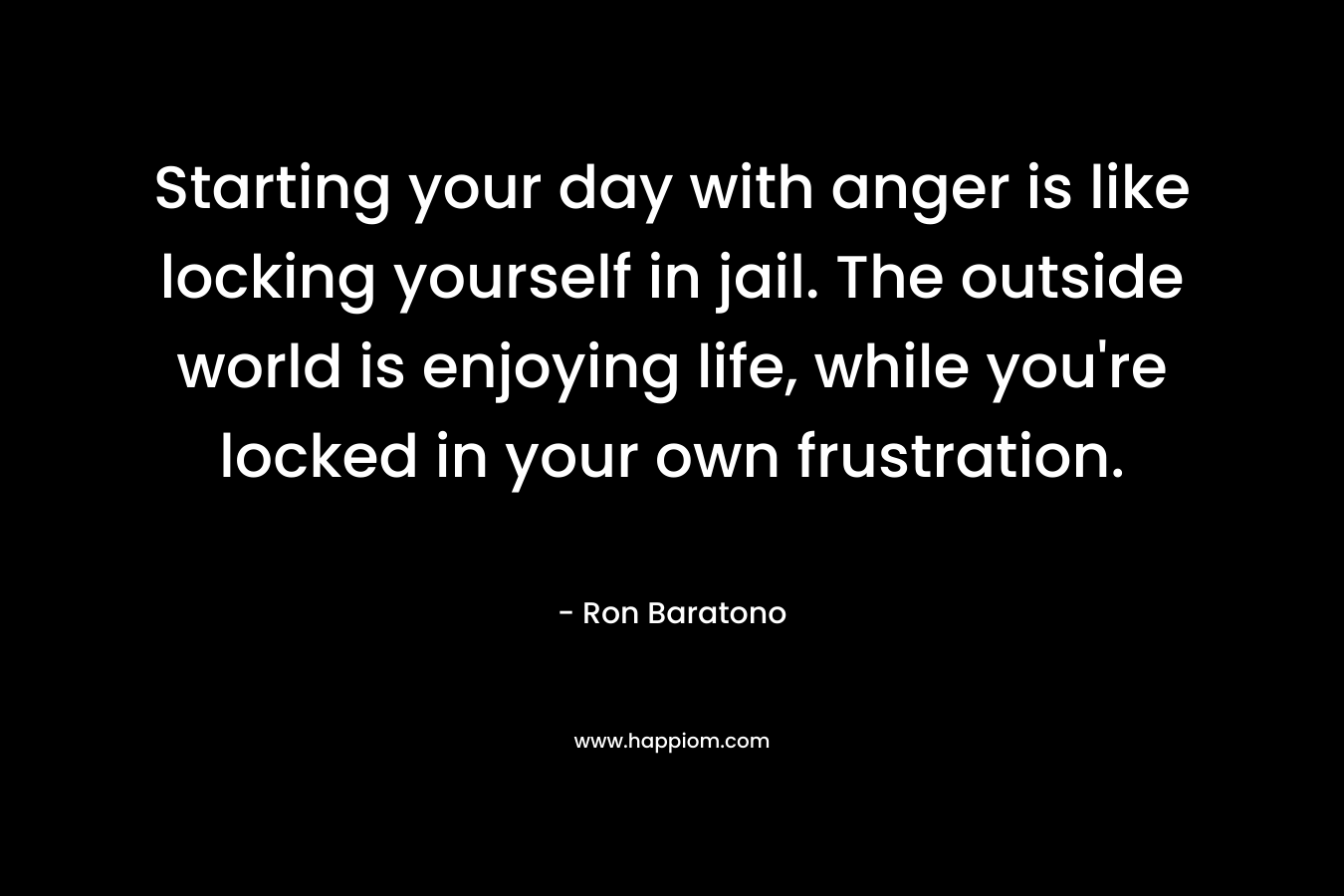 Starting your day with anger is like locking yourself in jail. The outside world is enjoying life, while you’re locked in your own frustration. – Ron Baratono