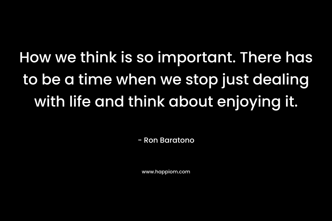 How we think is so important. There has to be a time when we stop just dealing with life and think about enjoying it.