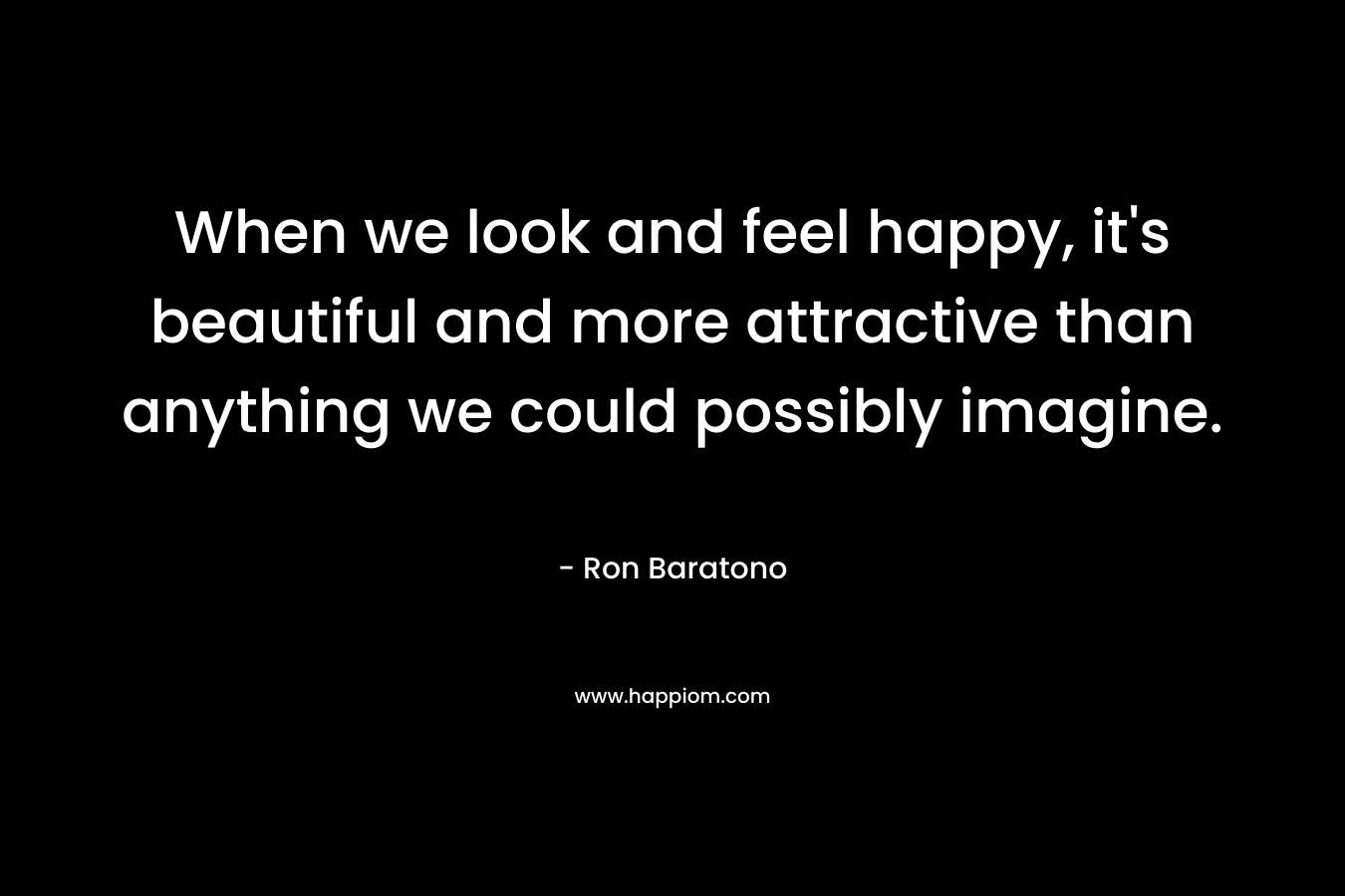 When we look and feel happy, it’s beautiful and more attractive than anything we could possibly imagine. – Ron Baratono