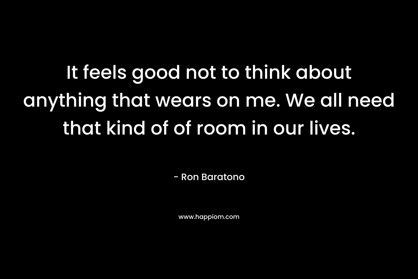 It feels good not to think about anything that wears on me. We all need that kind of of room in our lives. – Ron Baratono