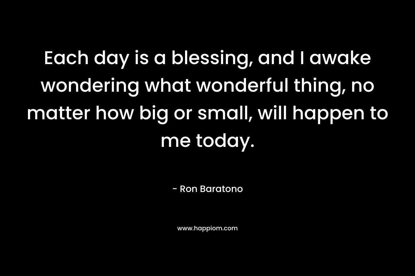 Each day is a blessing, and I awake wondering what wonderful thing, no matter how big or small, will happen to me today. – Ron Baratono