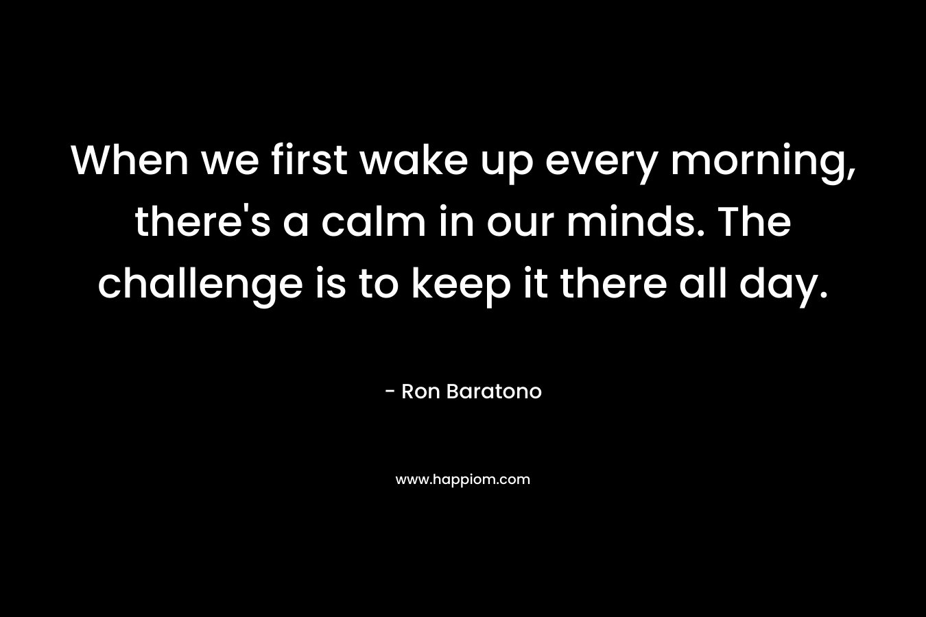 When we first wake up every morning, there’s a calm in our minds. The challenge is to keep it there all day. – Ron Baratono