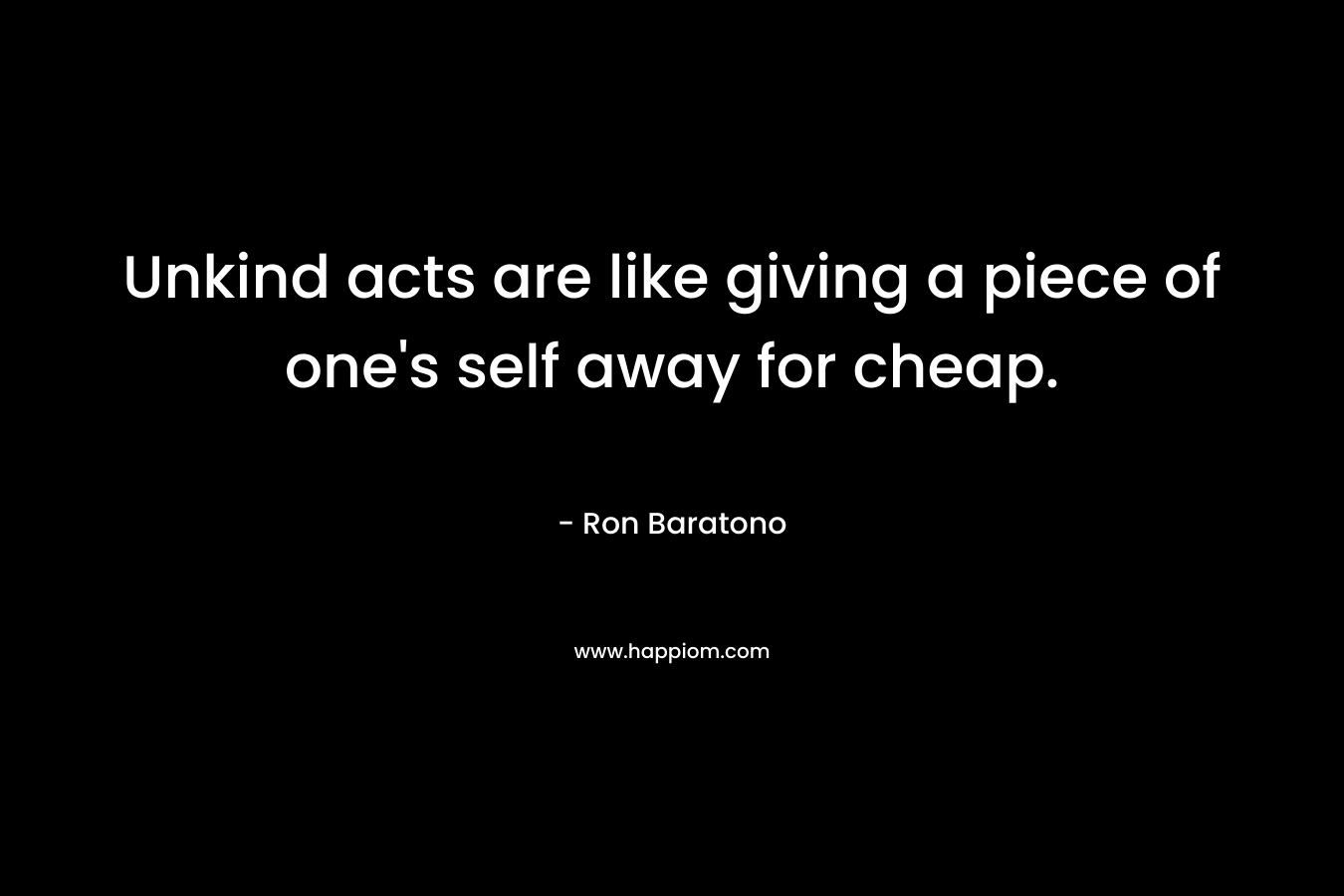 Unkind acts are like giving a piece of one’s self away for cheap. – Ron Baratono