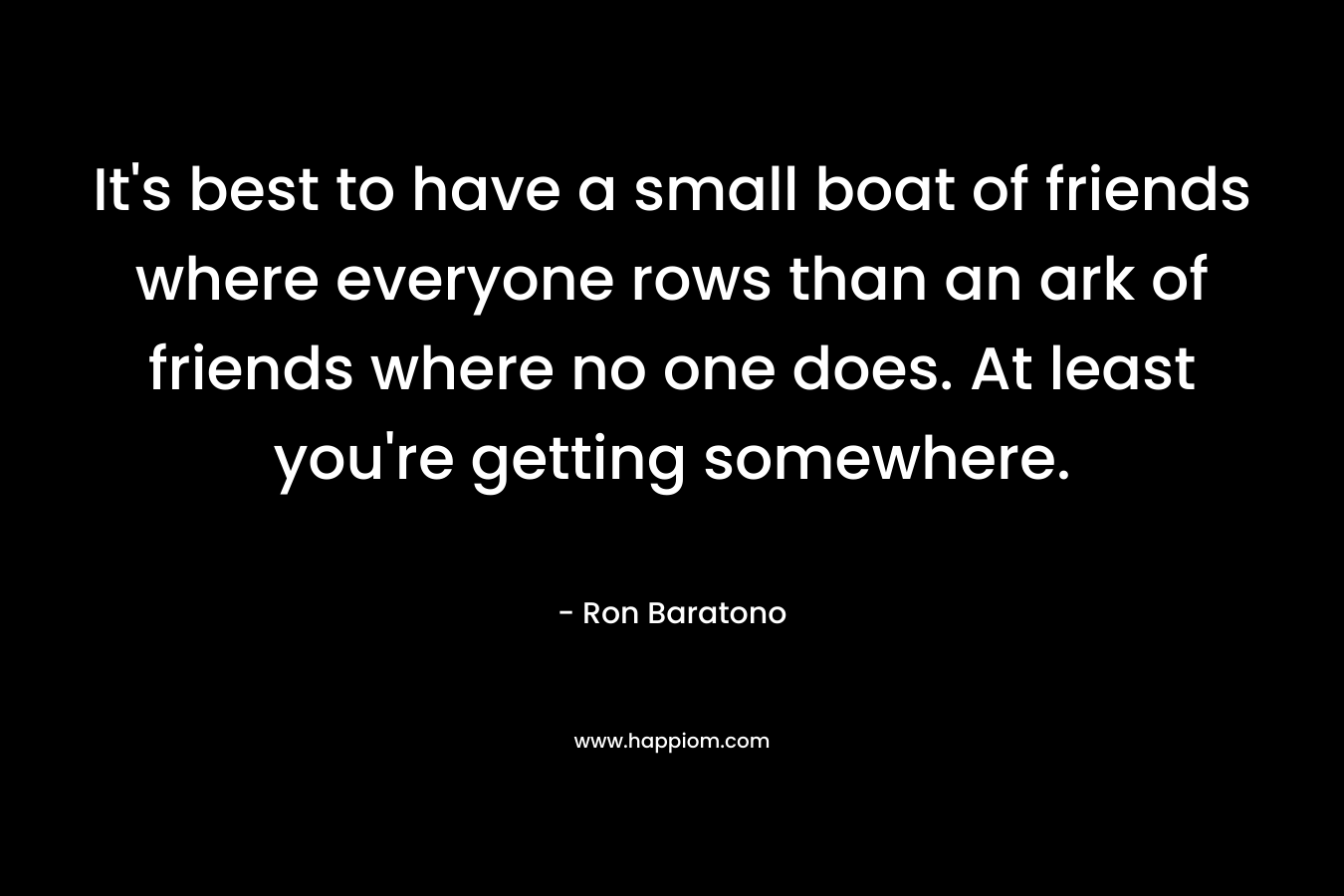 It’s best to have a small boat of friends where everyone rows than an ark of friends where no one does. At least you’re getting somewhere. – Ron Baratono
