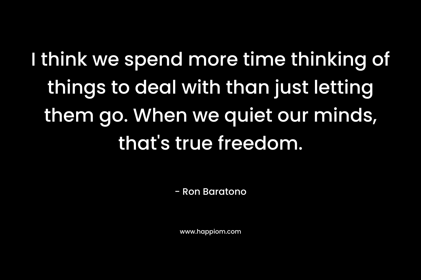 I think we spend more time thinking of things to deal with than just letting them go. When we quiet our minds, that's true freedom.