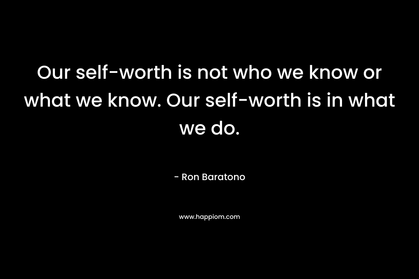 Our self-worth is not who we know or what we know. Our self-worth is in what we do. – Ron Baratono