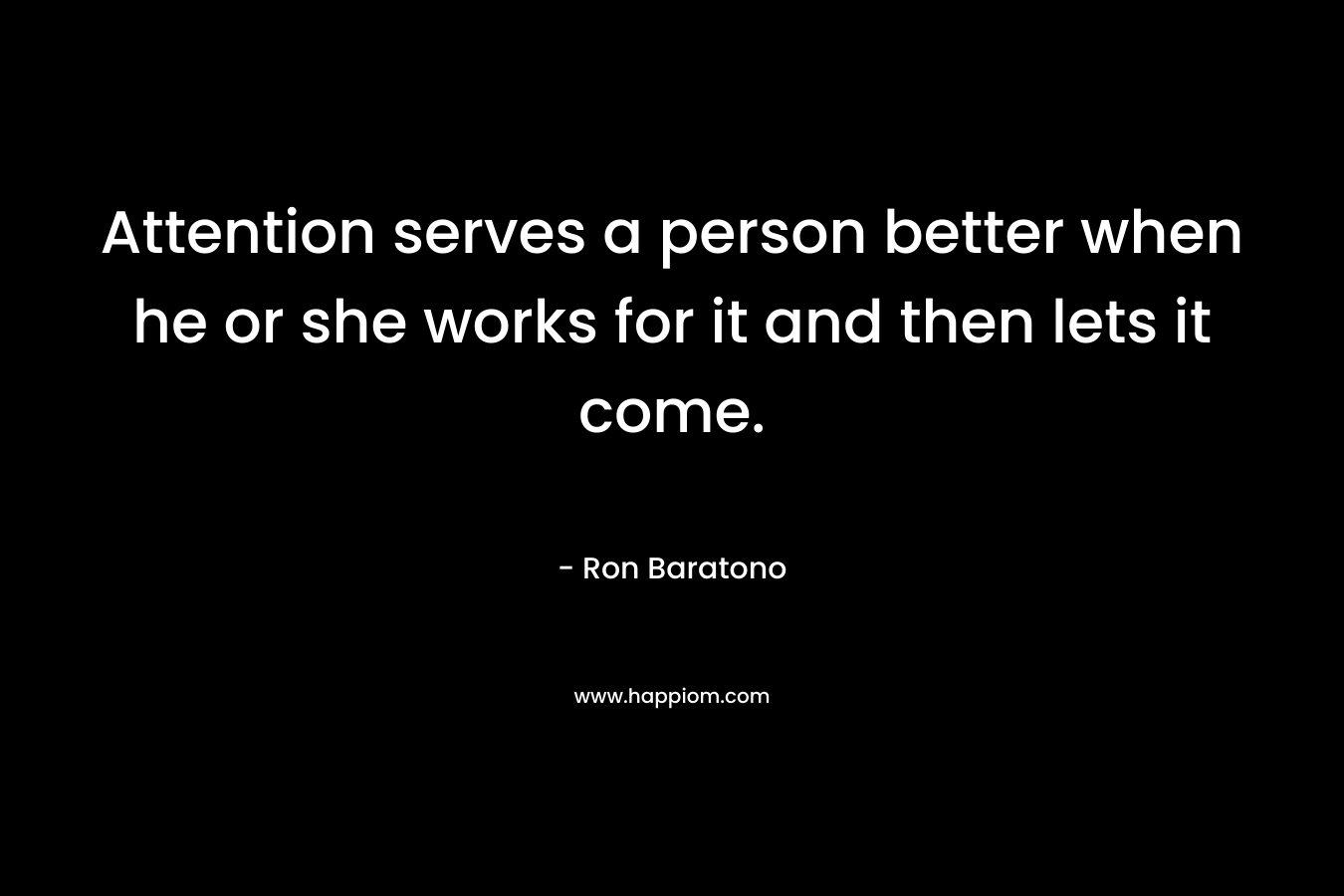 Attention serves a person better when he or she works for it and then lets it come. – Ron Baratono