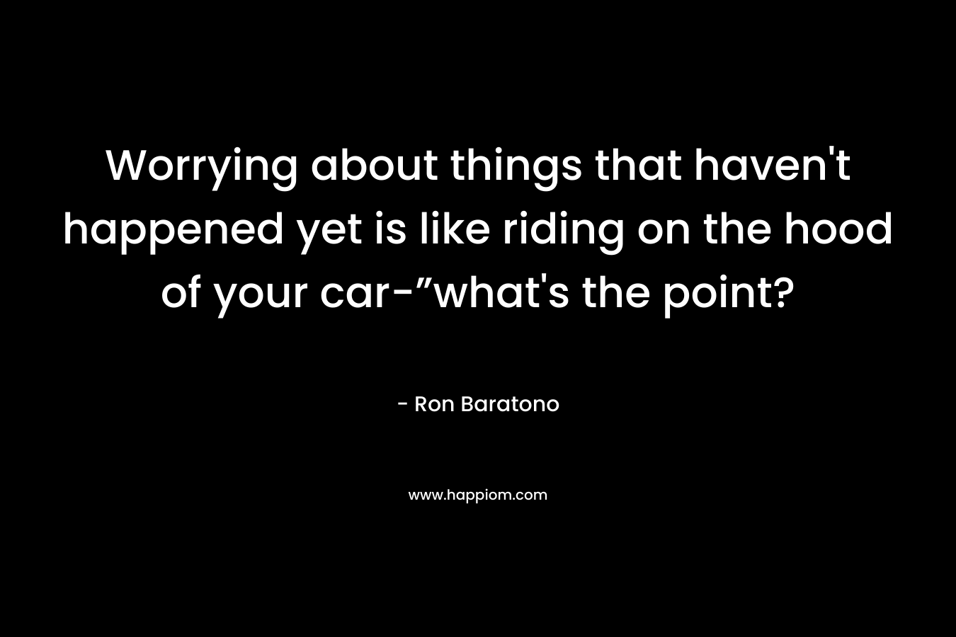 Worrying about things that haven’t happened yet is like riding on the hood of your car-”what’s the point? – Ron Baratono