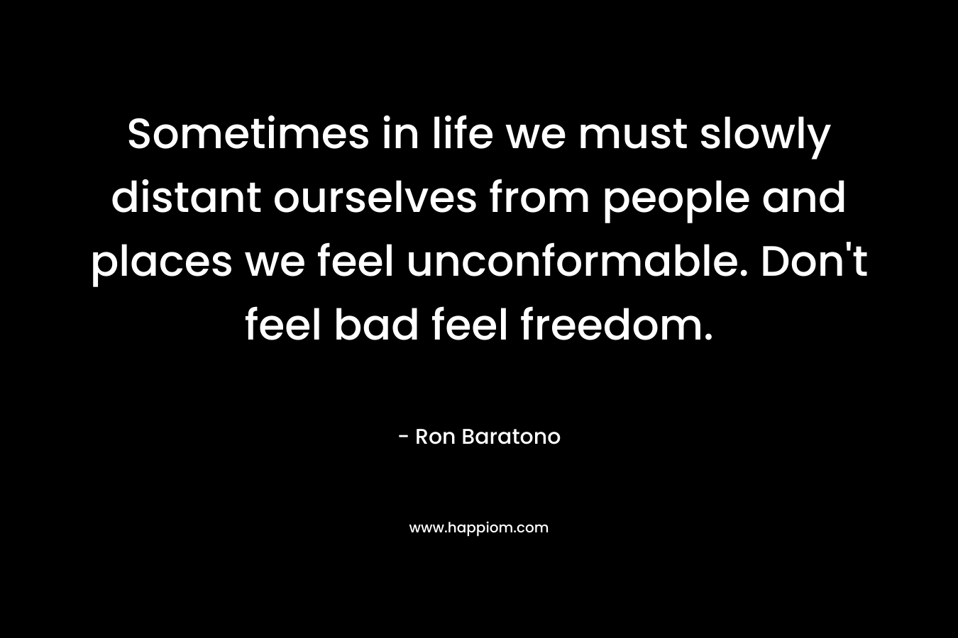 Sometimes in life we must slowly distant ourselves from people and places we feel unconformable. Don’t feel bad feel freedom. – Ron Baratono