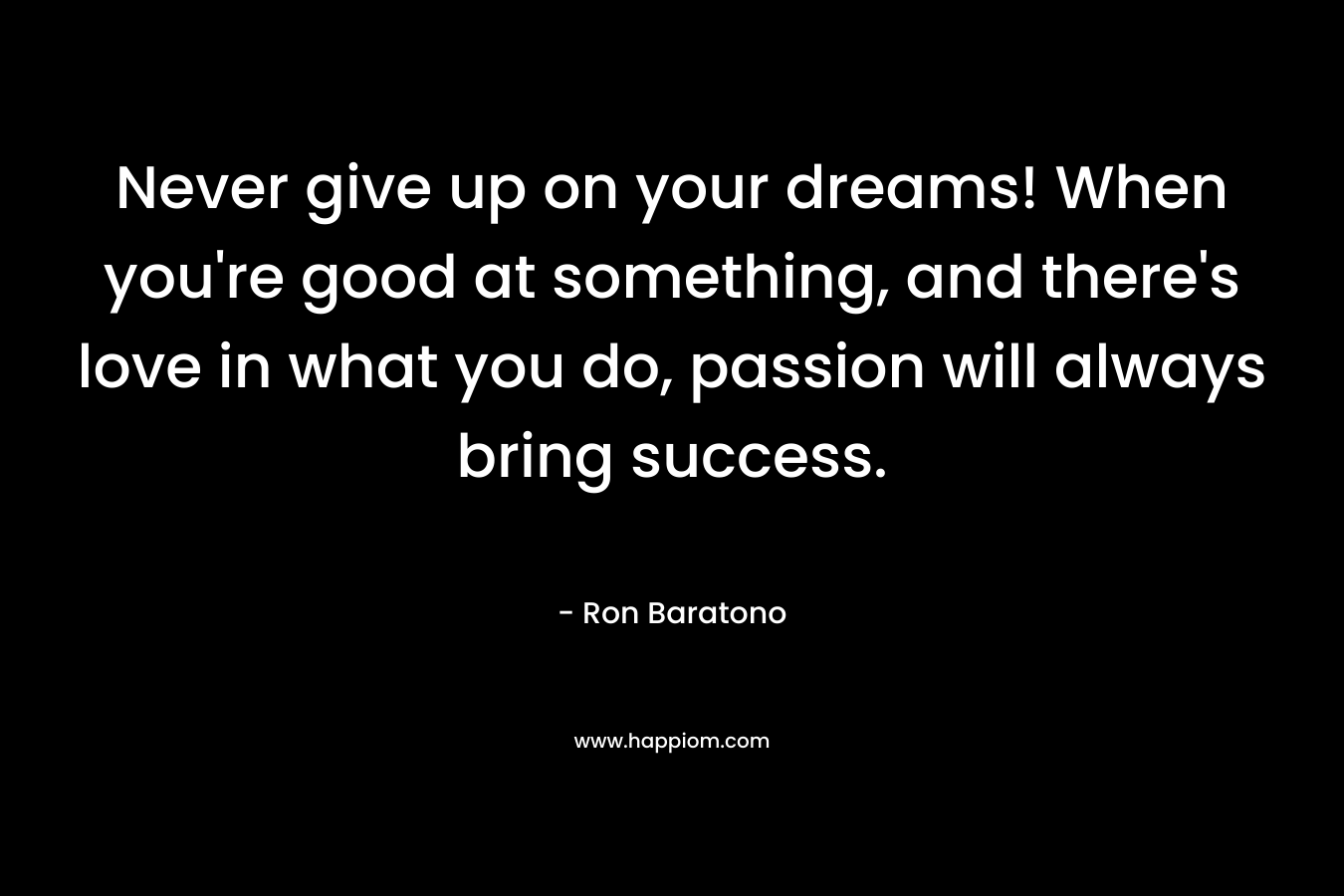Never give up on your dreams! When you’re good at something, and there’s love in what you do, passion will always bring success. – Ron Baratono