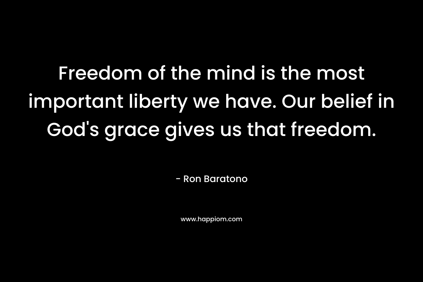 Freedom of the mind is the most important liberty we have. Our belief in God’s grace gives us that freedom. – Ron Baratono