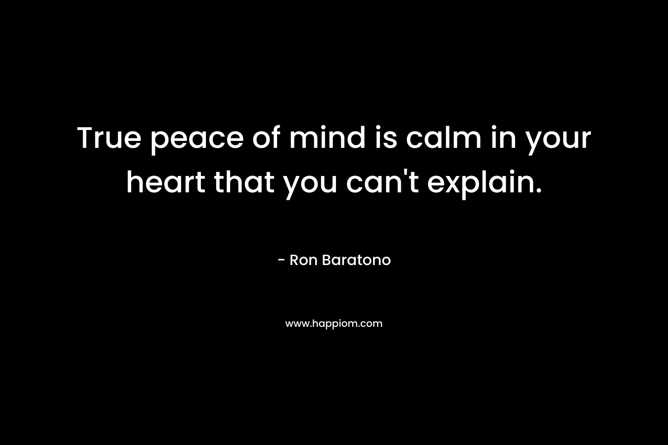 True peace of mind is calm in your heart that you can’t explain. – Ron Baratono