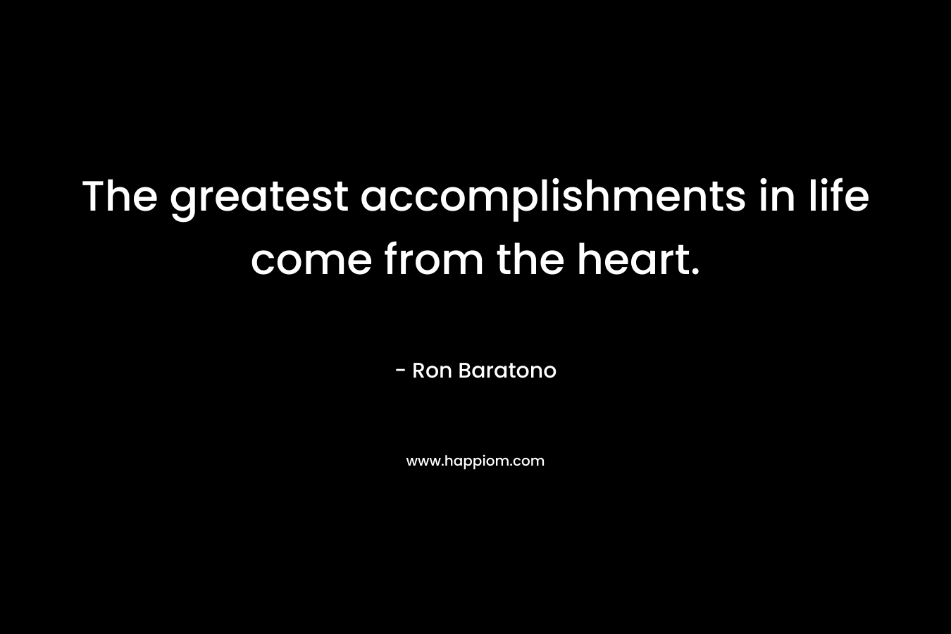 The greatest accomplishments in life come from the heart. – Ron Baratono