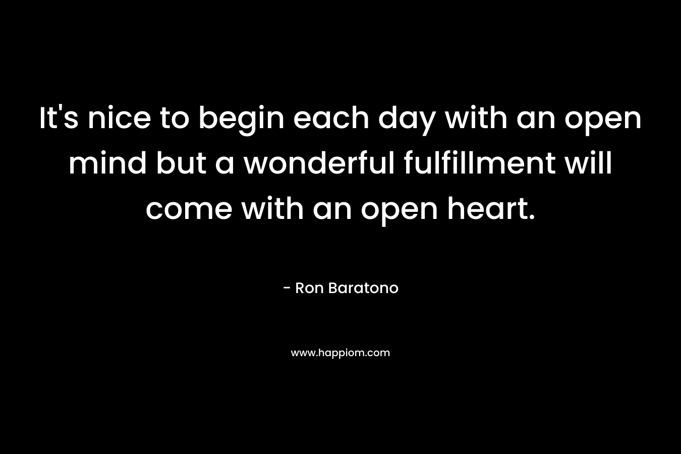 It’s nice to begin each day with an open mind but a wonderful fulfillment will come with an open heart. – Ron Baratono