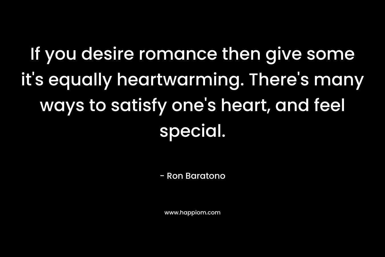 If you desire romance then give some it’s equally heartwarming. There’s many ways to satisfy one’s heart, and feel special. – Ron Baratono