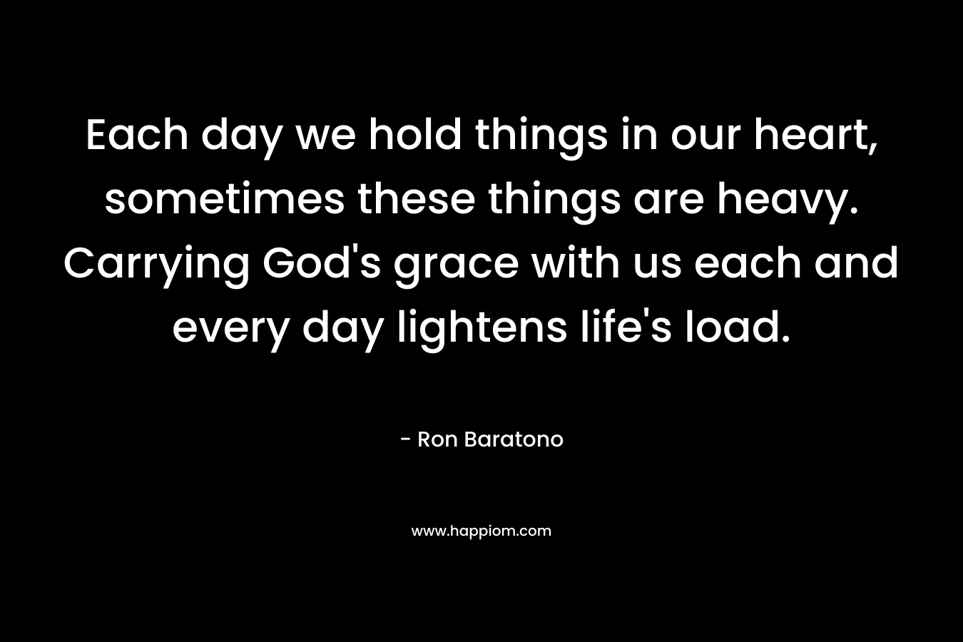 Each day we hold things in our heart, sometimes these things are heavy. Carrying God’s grace with us each and every day lightens life’s load. – Ron Baratono