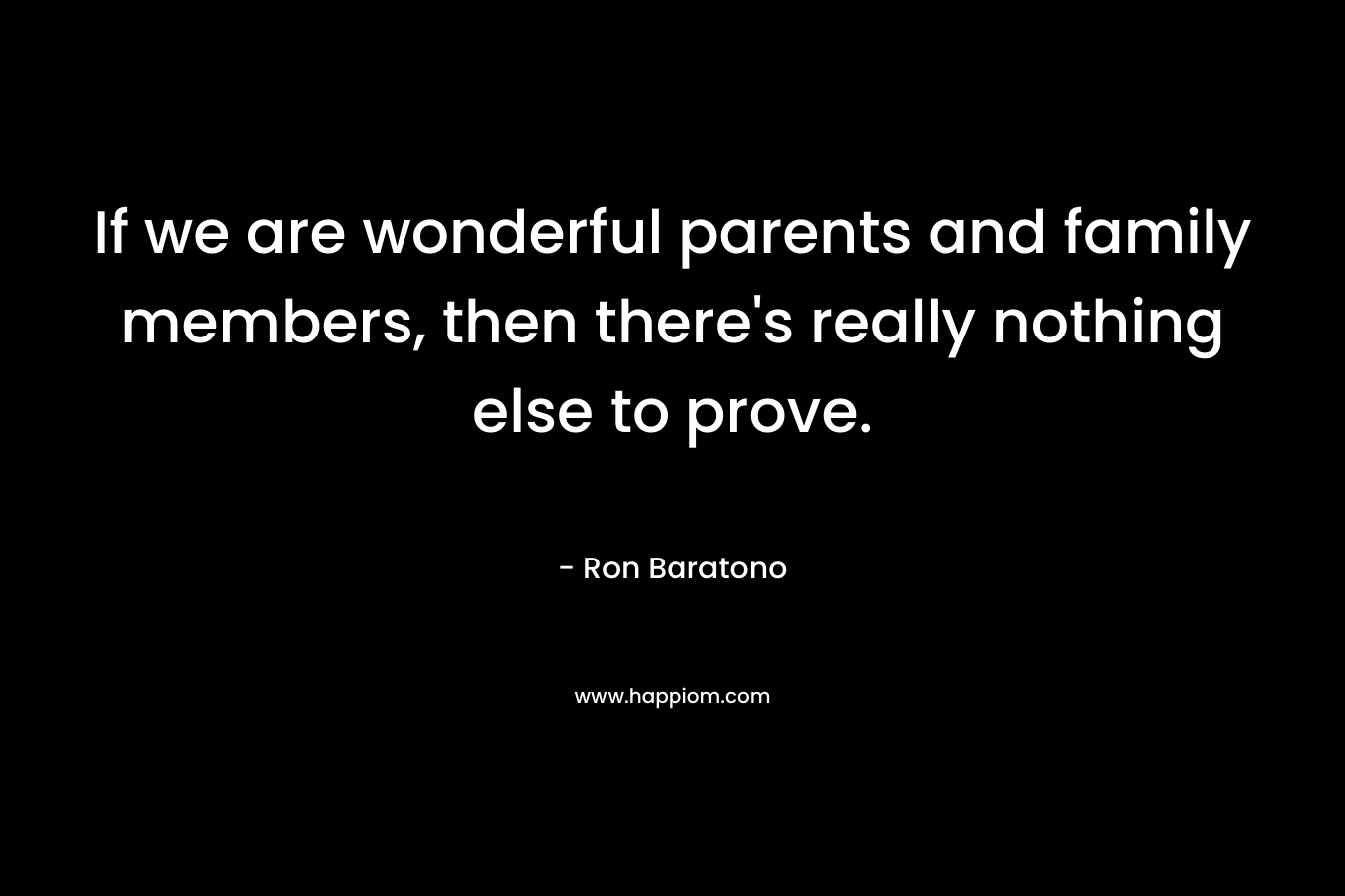If we are wonderful parents and family members, then there’s really nothing else to prove. – Ron Baratono