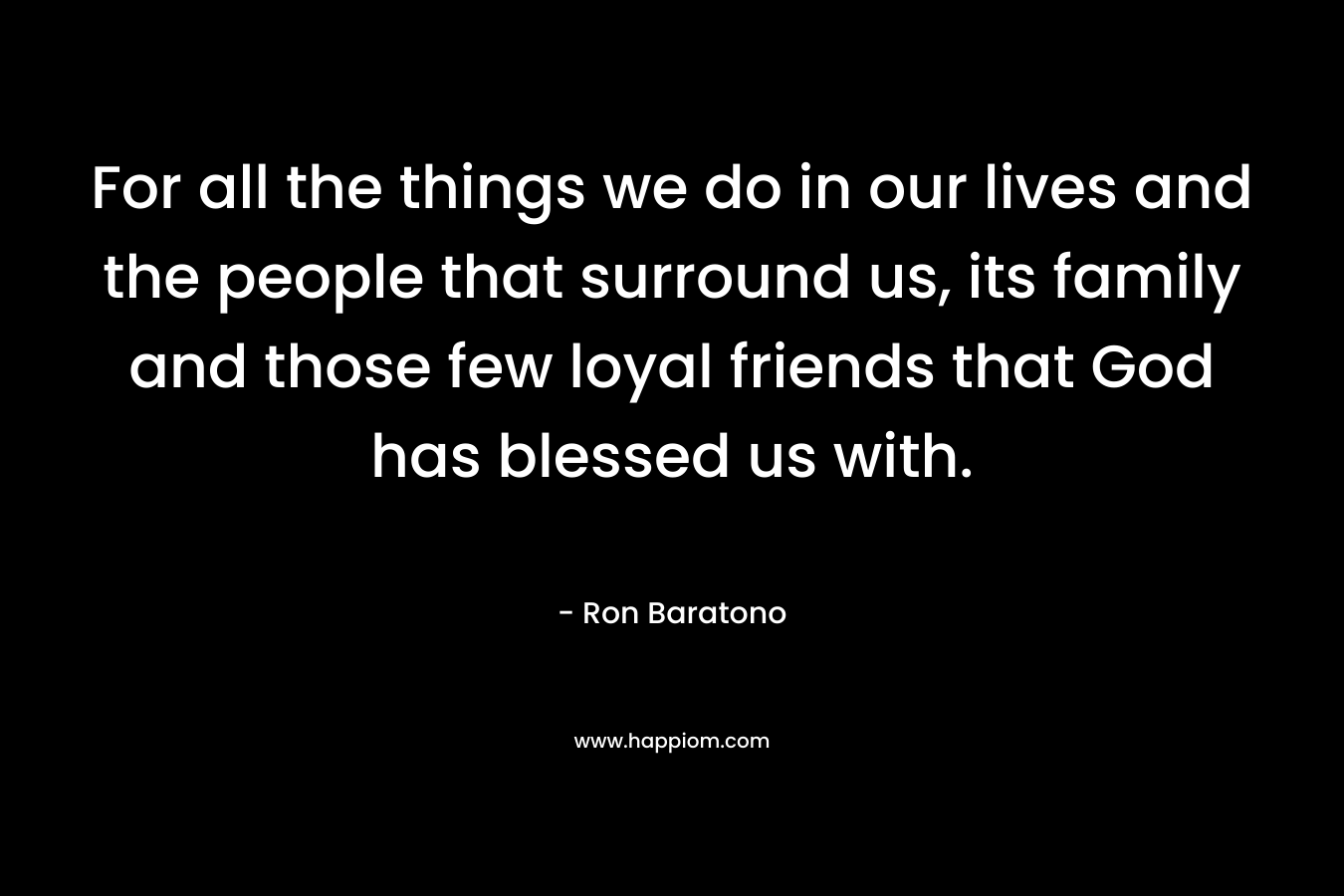 For all the things we do in our lives and the people that surround us, its family and those few loyal friends that God has blessed us with. – Ron Baratono
