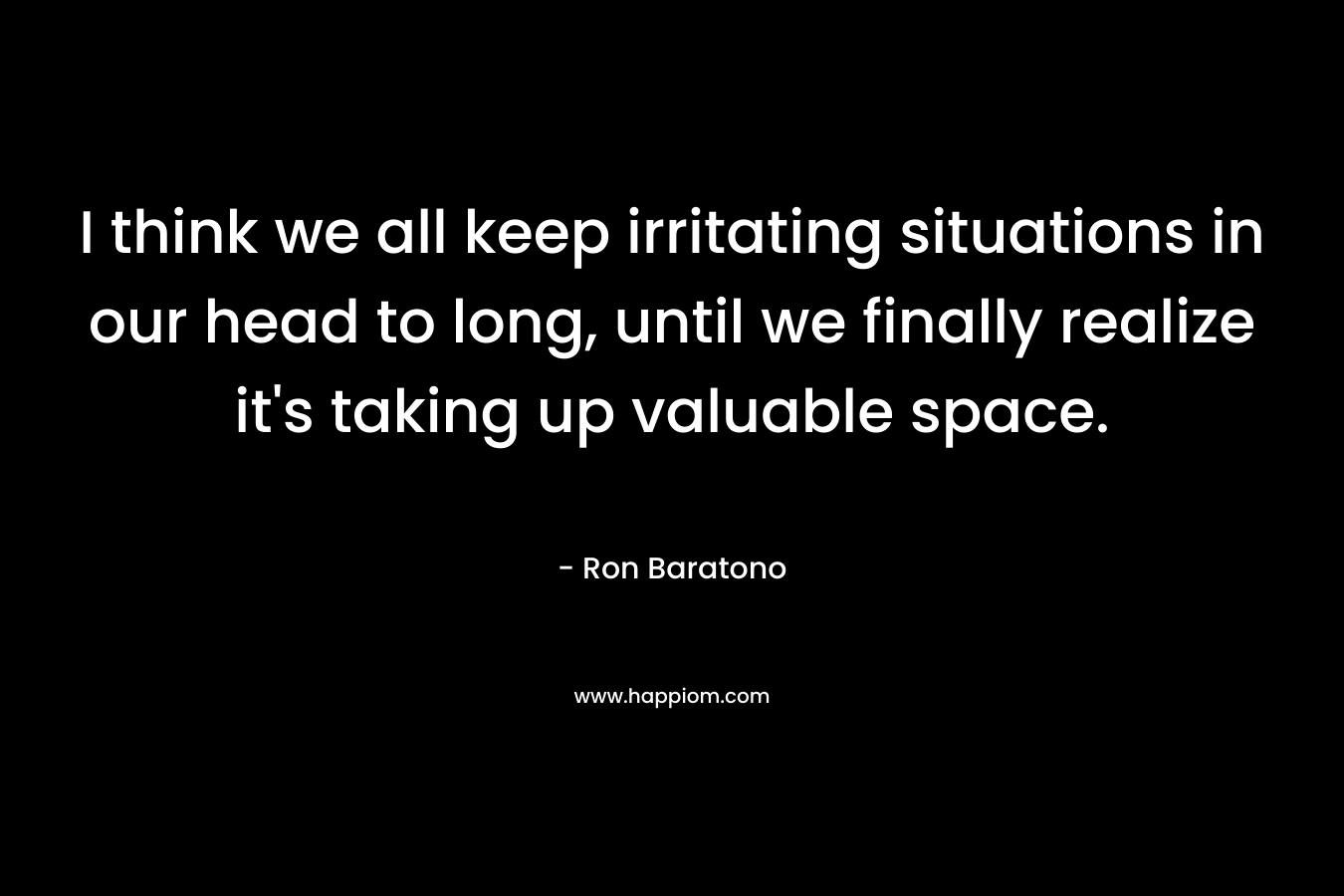 I think we all keep irritating situations in our head to long, until we finally realize it's taking up valuable space.