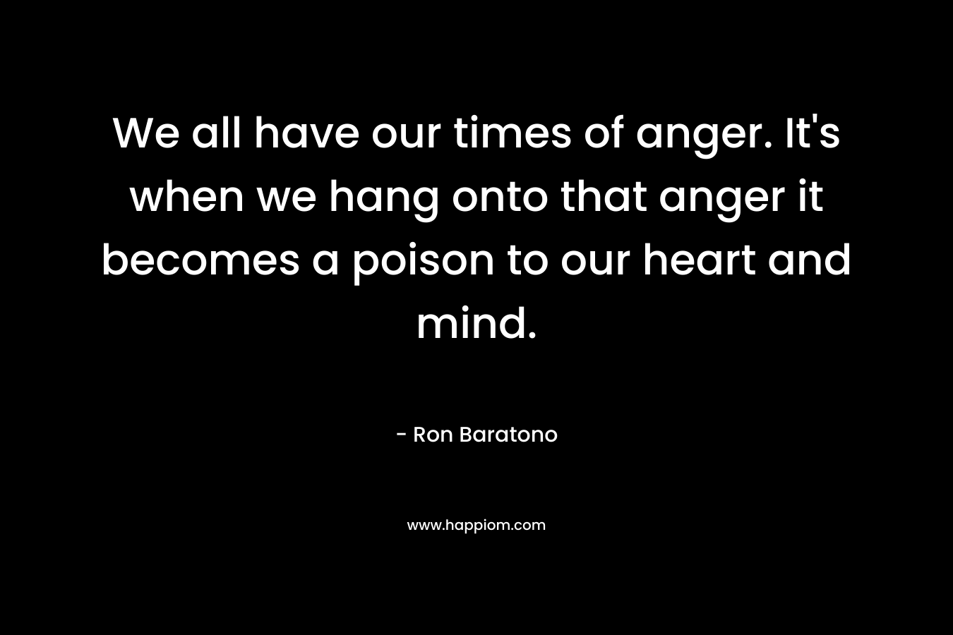 We all have our times of anger. It's when we hang onto that anger it becomes a poison to our heart and mind.