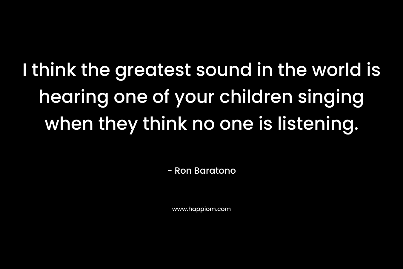 I think the greatest sound in the world is hearing one of your children singing when they think no one is listening. – Ron Baratono