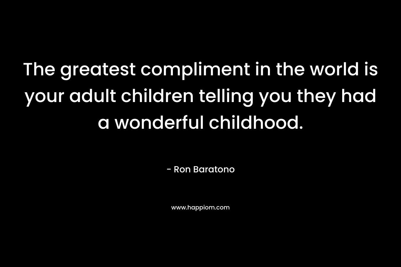 The greatest compliment in the world is your adult children telling you they had a wonderful childhood. – Ron Baratono