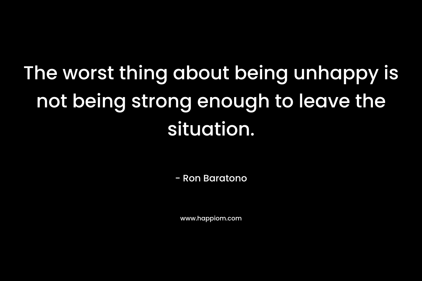 The worst thing about being unhappy is not being strong enough to leave the situation. – Ron Baratono