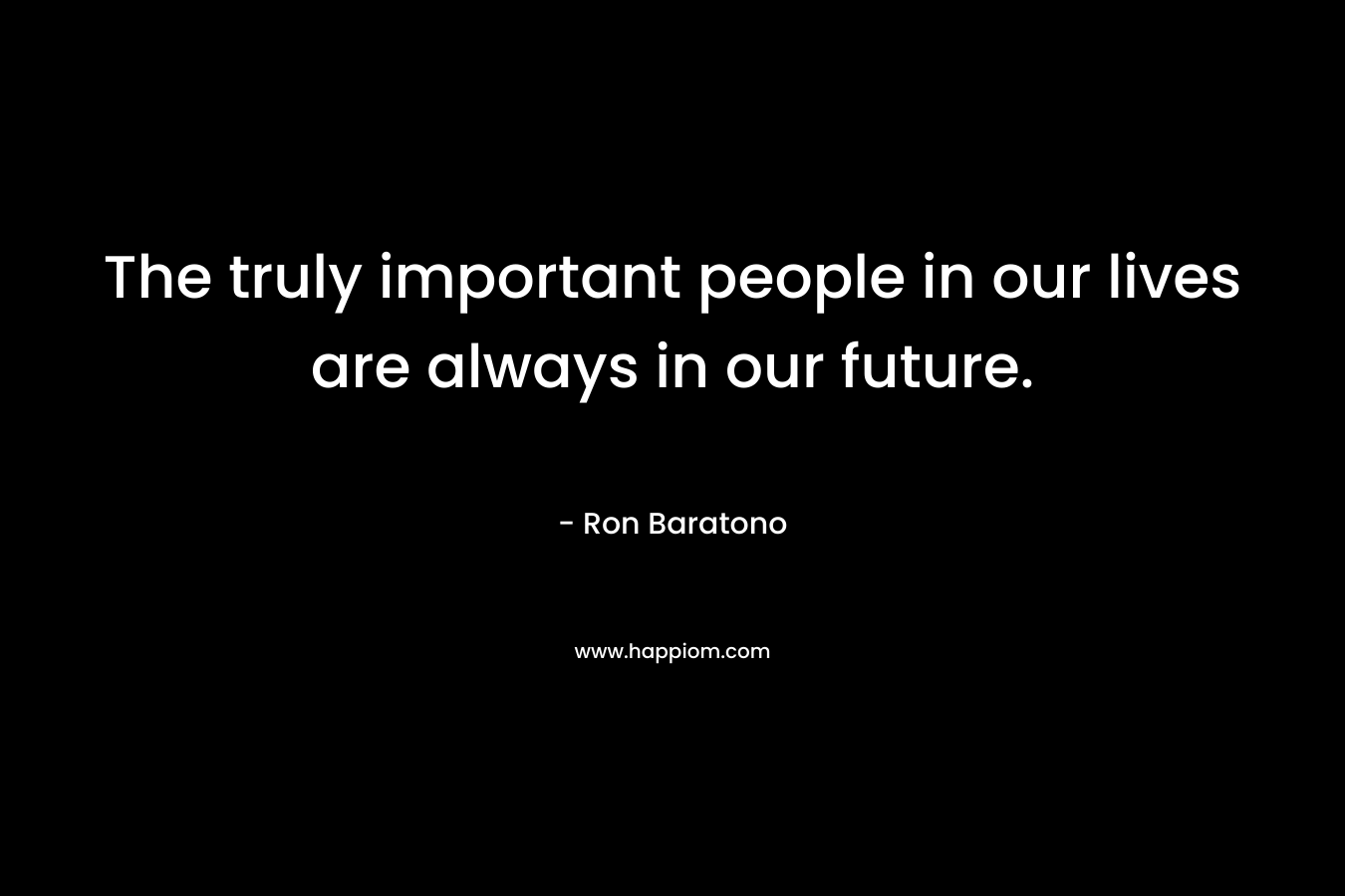 The truly important people in our lives are always in our future. – Ron Baratono