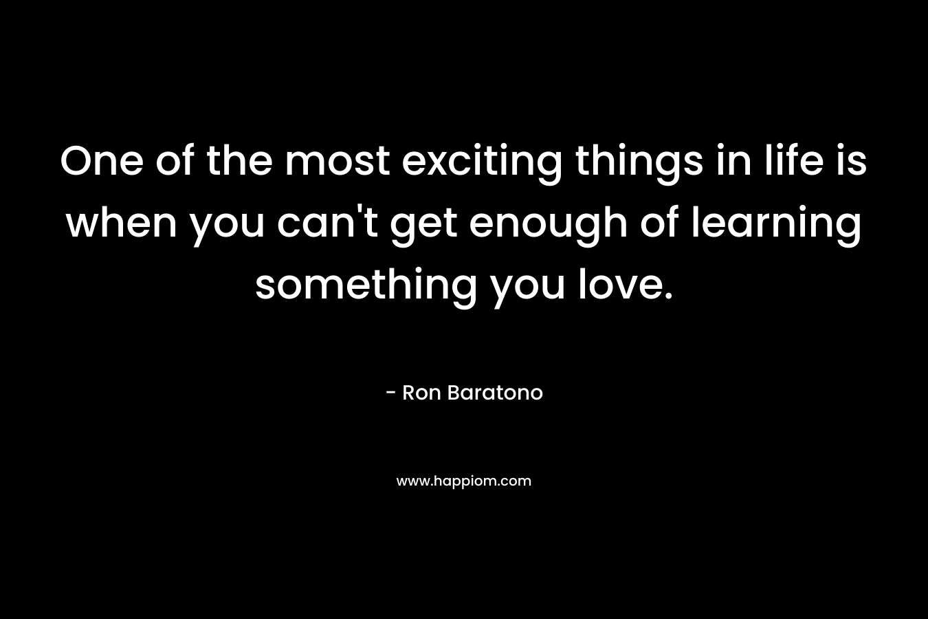 One of the most exciting things in life is when you can’t get enough of learning something you love. – Ron Baratono