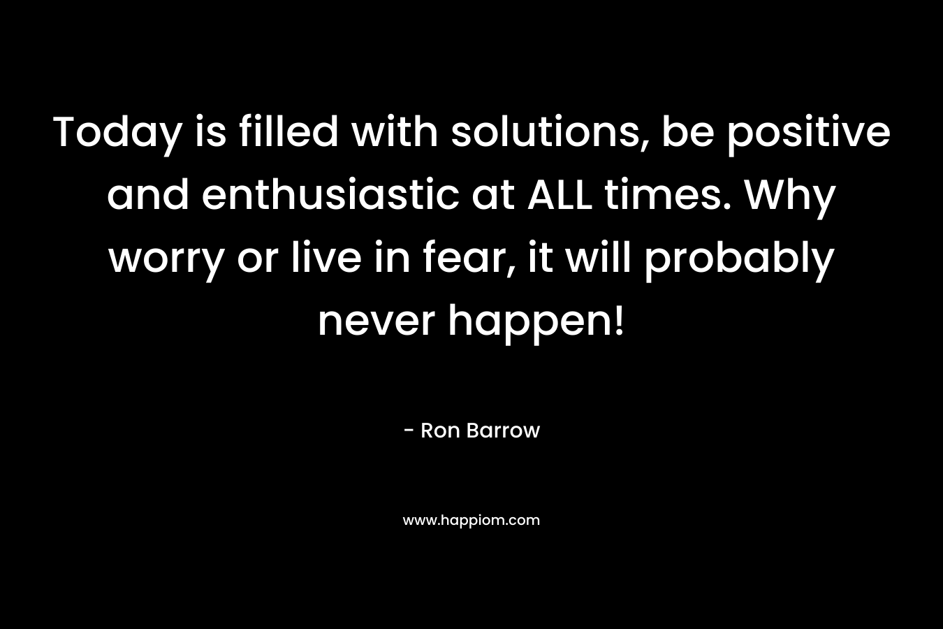 Today is filled with solutions, be positive and enthusiastic at ALL times. Why worry or live in fear, it will probably never happen!