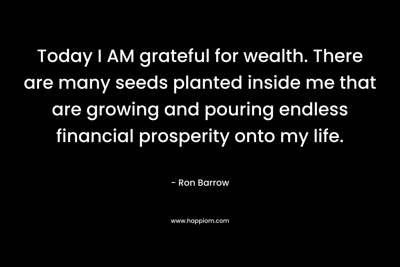 Today I AM grateful for wealth. There are many seeds planted inside me that are growing and pouring endless financial prosperity onto my life. – Ron Barrow