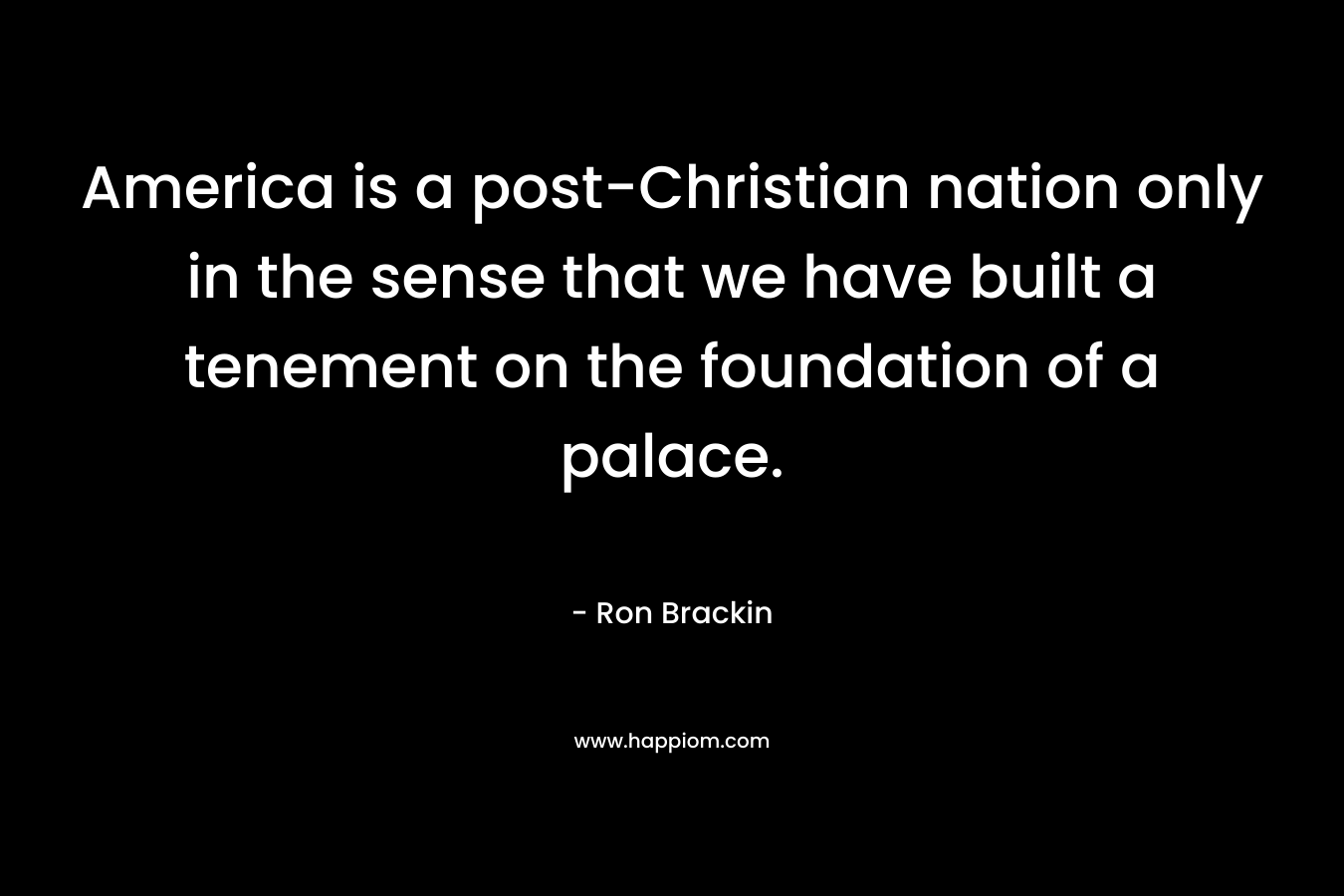 America is a post-Christian nation only in the sense that we have built a tenement on the foundation of a palace. – Ron Brackin