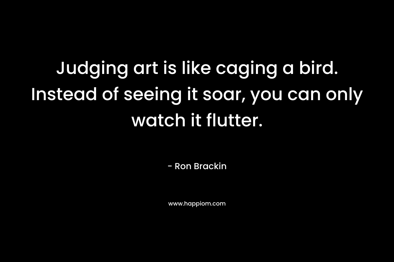 Judging art is like caging a bird. Instead of seeing it soar, you can only watch it flutter. – Ron Brackin