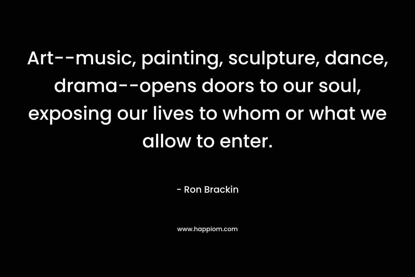 Art–music, painting, sculpture, dance, drama–opens doors to our soul, exposing our lives to whom or what we allow to enter. – Ron Brackin