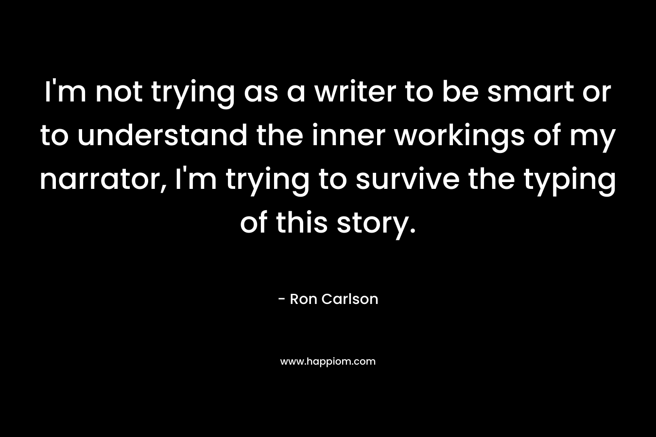 I’m not trying as a writer to be smart or to understand the inner workings of my narrator, I’m trying to survive the typing of this story. – Ron Carlson