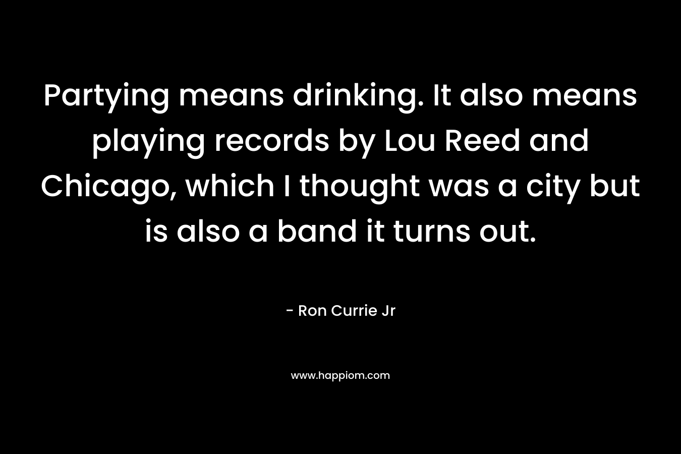 Partying means drinking. It also means playing records by Lou Reed and Chicago, which I thought was a city but is also a band it turns out. – Ron Currie Jr