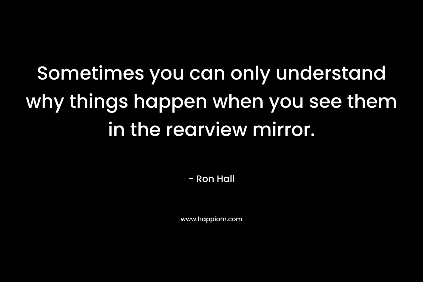 Sometimes you can only understand why things happen when you see them in the rearview mirror. – Ron Hall