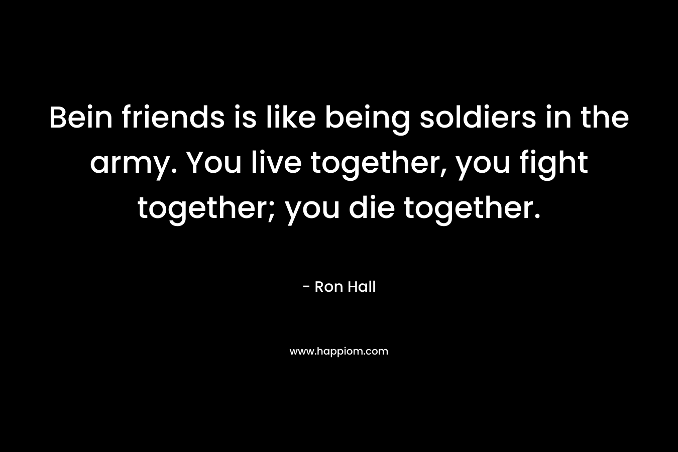 Bein friends is like being soldiers in the army. You live together, you fight together; you die together. – Ron Hall