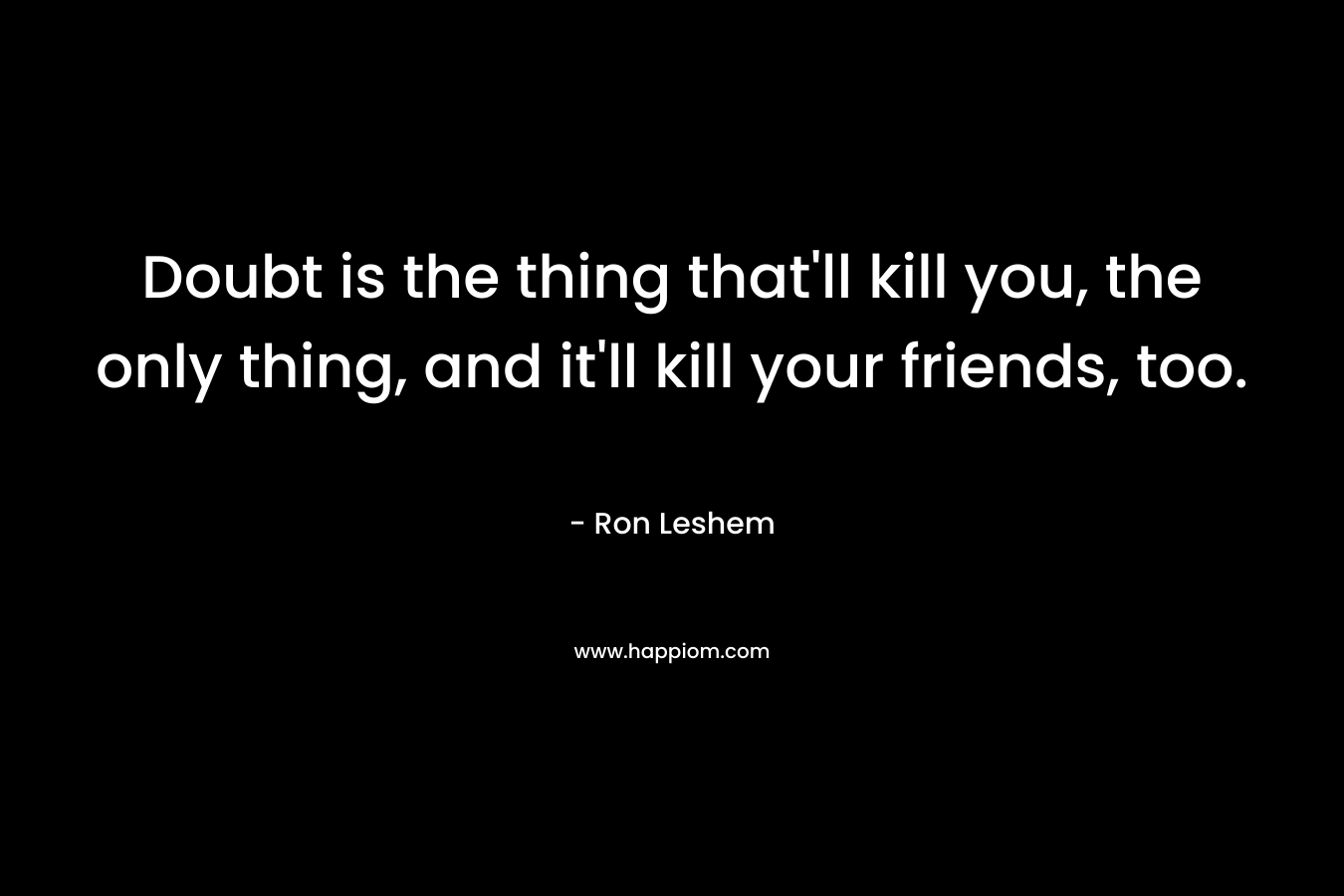 Doubt is the thing that’ll kill you, the only thing, and it’ll kill your friends, too. – Ron Leshem