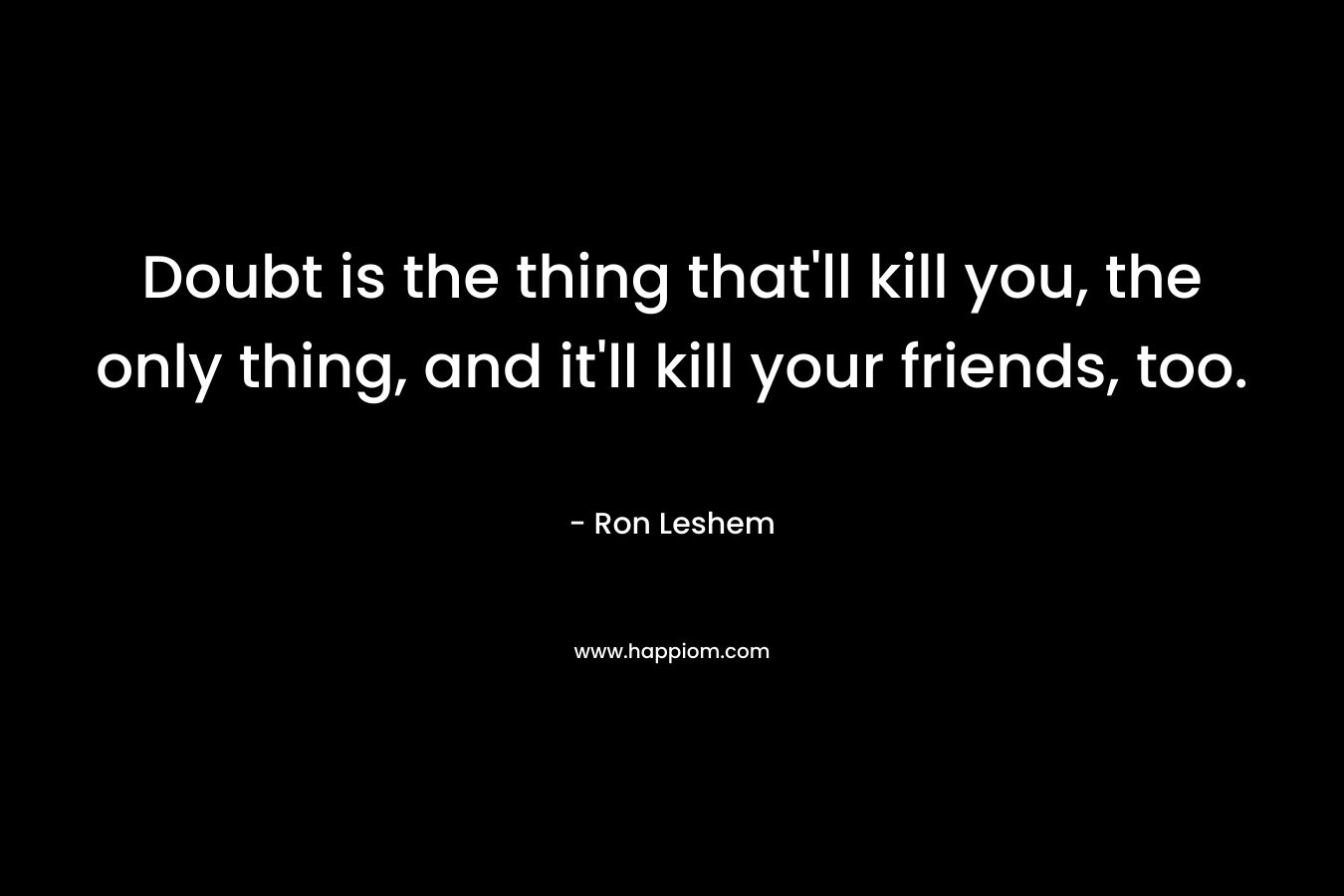 Doubt is the thing that'll kill you, the only thing, and it'll kill your friends, too.