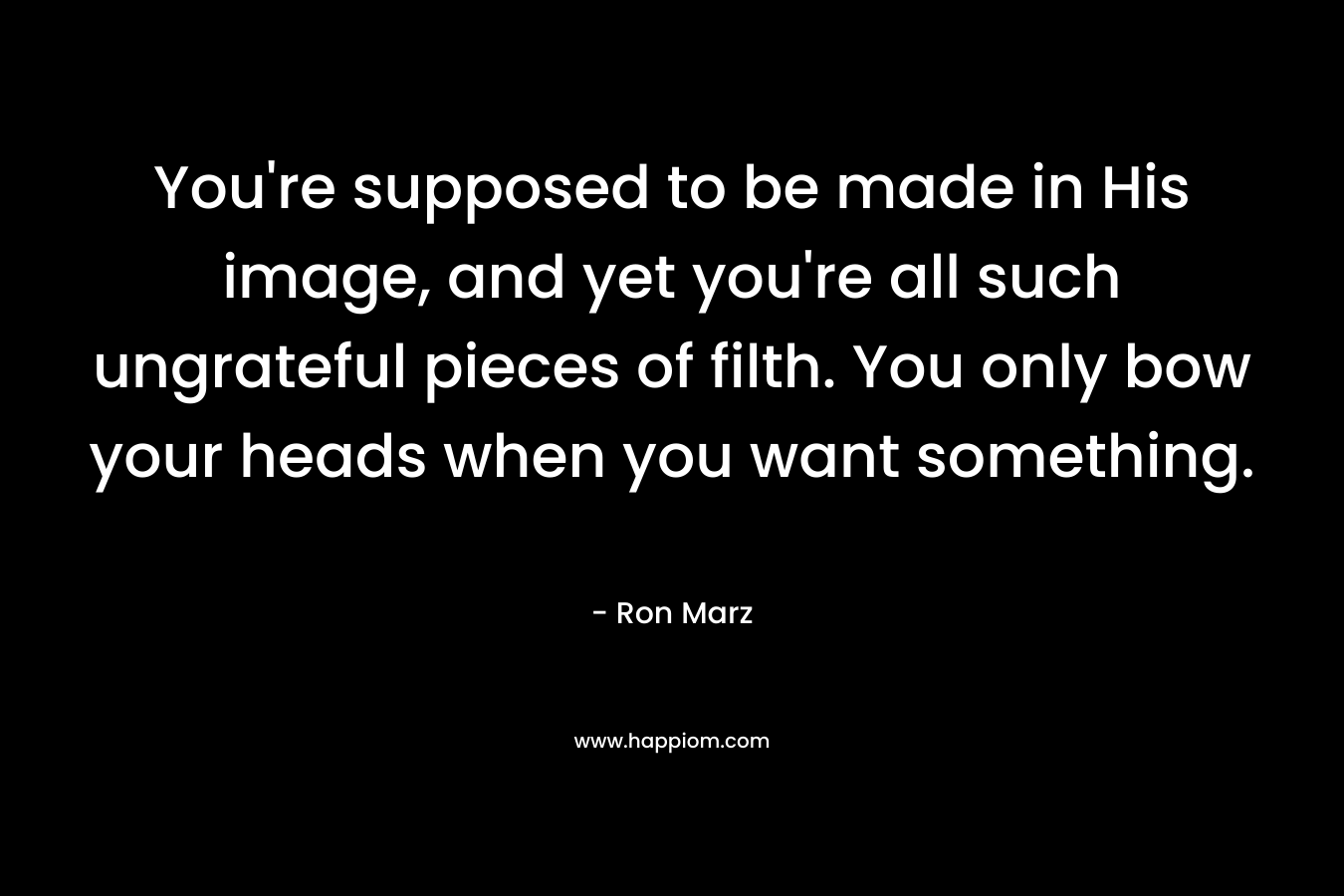 You're supposed to be made in His image, and yet you're all such ungrateful pieces of filth. You only bow your heads when you want something.