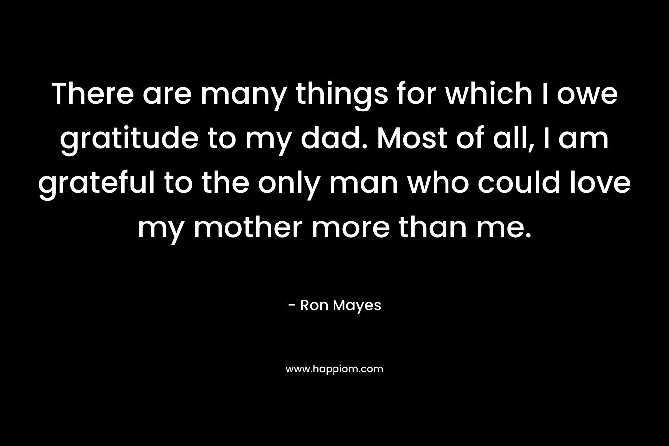 There are many things for which I owe gratitude to my dad. Most of all, I am grateful to the only man who could love my mother more than me. – Ron Mayes