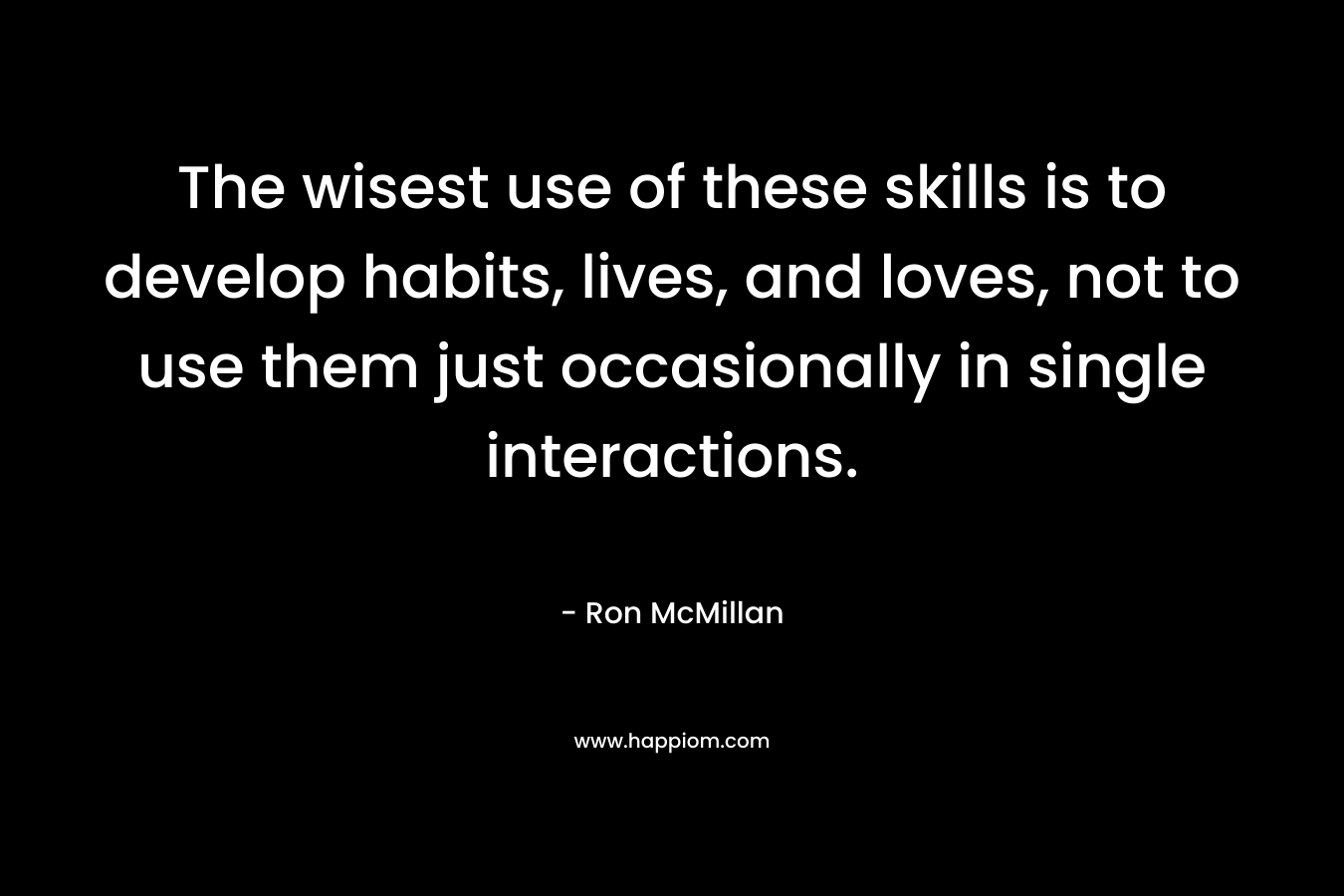 The wisest use of these skills is to develop habits, lives, and loves, not to use them just occasionally in single interactions. – Ron McMillan