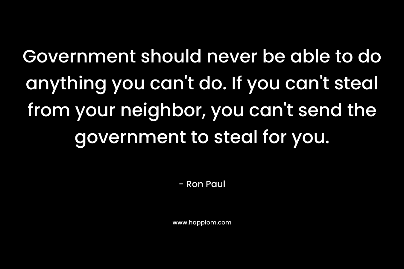 Government should never be able to do anything you can’t do. If you can’t steal from your neighbor, you can’t send the government to steal for you. – Ron Paul