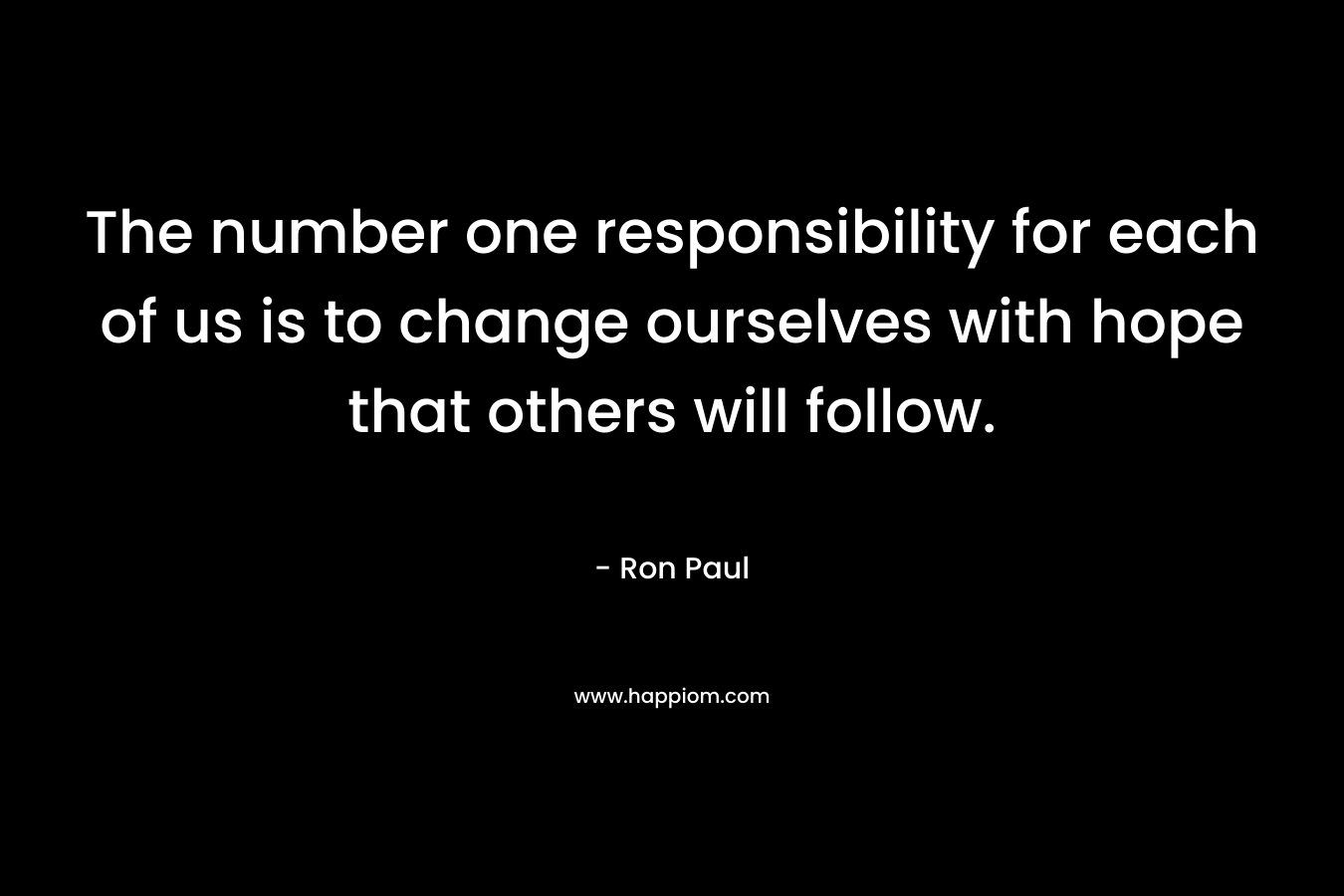 The number one responsibility for each of us is to change ourselves with hope that others will follow. – Ron Paul