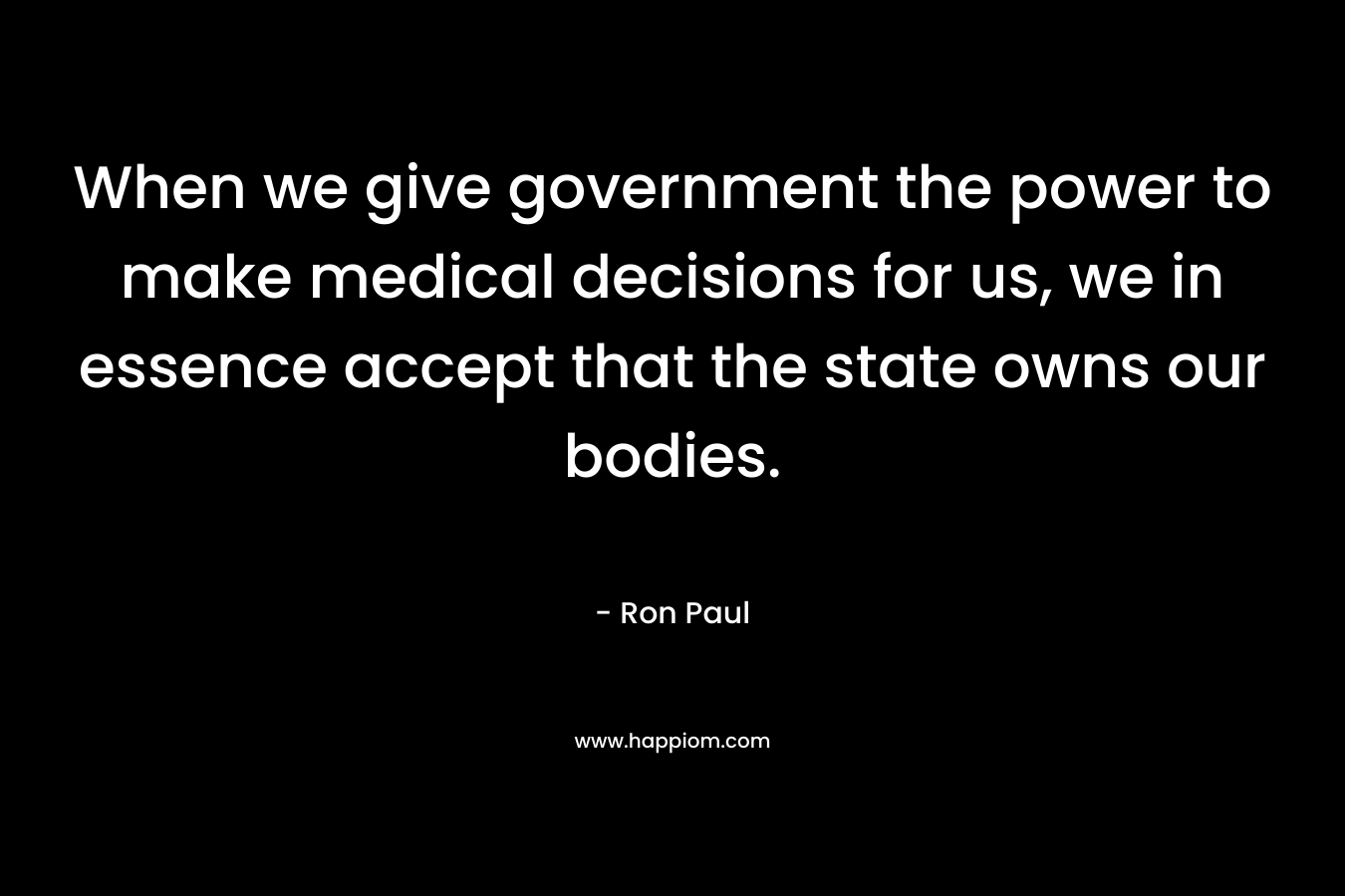 When we give government the power to make medical decisions for us, we in essence accept that the state owns our bodies. – Ron Paul