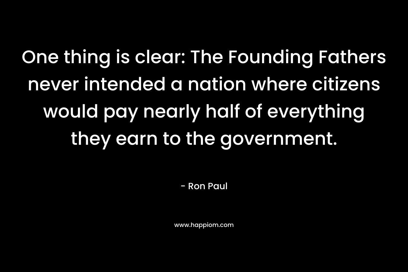 One thing is clear: The Founding Fathers never intended a nation where citizens would pay nearly half of everything they earn to the government. – Ron Paul
