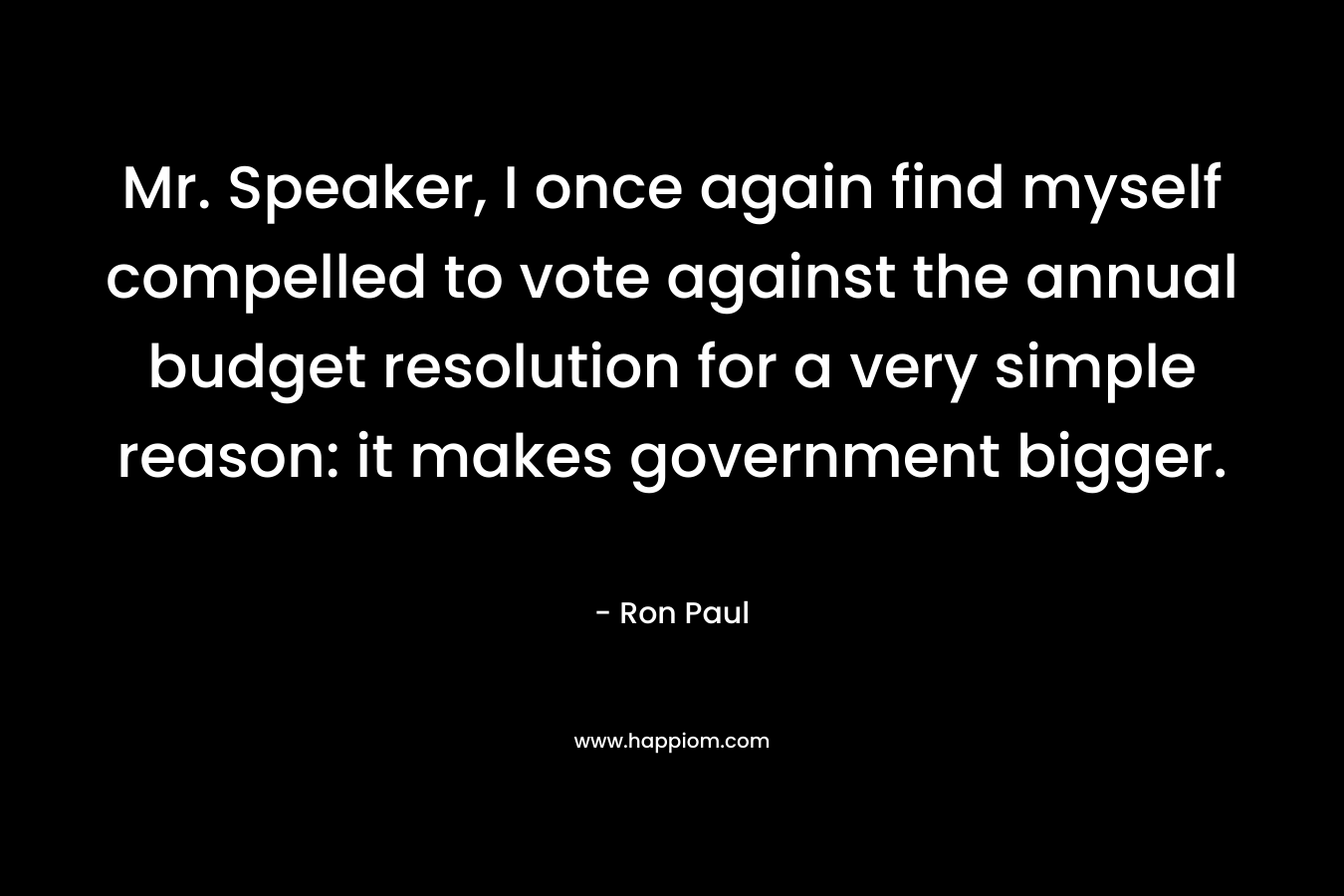 Mr. Speaker, I once again find myself compelled to vote against the annual budget resolution for a very simple reason: it makes government bigger. – Ron Paul